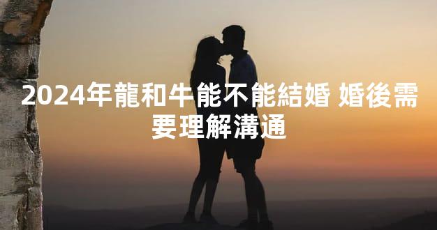 2024年龍和牛能不能結婚 婚後需要理解溝通